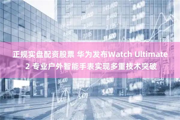 正规实盘配资股票 华为发布Watch Ultimate 2 专业户外智能手表实现多重技术突破