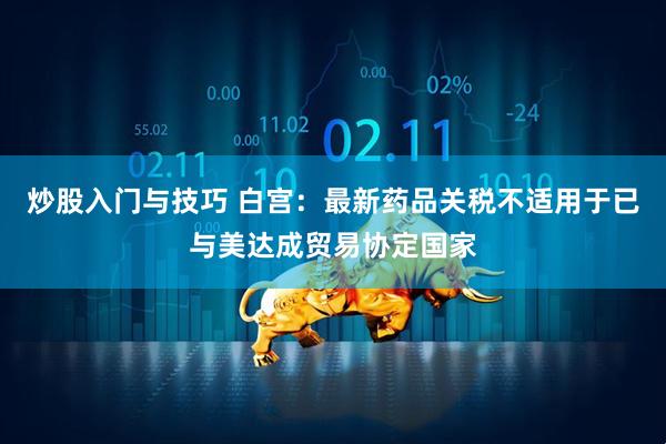 炒股入门与技巧 白宫：最新药品关税不适用于已与美达成贸易协定国家