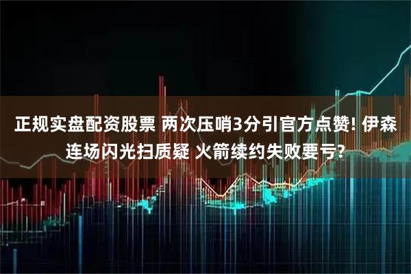 正规实盘配资股票 两次压哨3分引官方点赞! 伊森连场闪光扫质疑 火箭续约失败要亏?