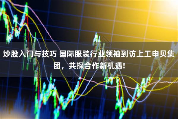 炒股入门与技巧 国际服装行业领袖到访上工申贝集团，共探合作新机遇!