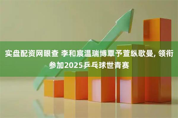 实盘配资网眼查 李和宸温瑞博覃予萱纵歌曼, 领衔参加2025乒乓球世青赛
