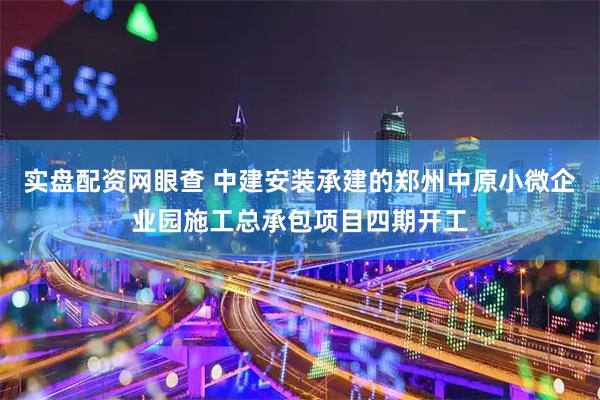 实盘配资网眼查 中建安装承建的郑州中原小微企业园施工总承包项目四期开工
