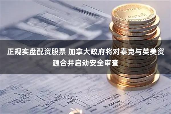 正规实盘配资股票 加拿大政府将对泰克与英美资源合并启动安全审查