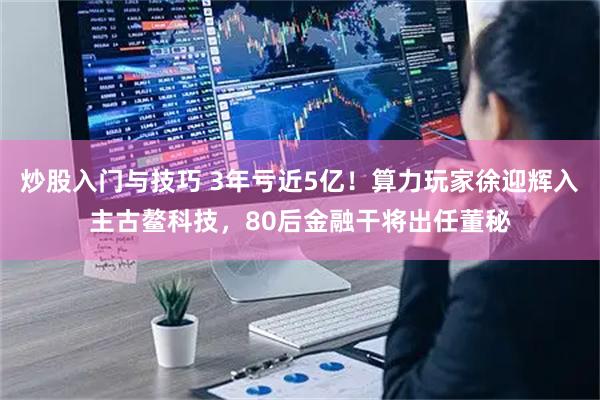 炒股入门与技巧 3年亏近5亿！算力玩家徐迎辉入主古鳌科技，80后金融干将出任董秘