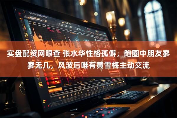 实盘配资网眼查 张水华性格孤僻，跑圈中朋友寥寥无几，风波后唯有黄雪梅主动交流