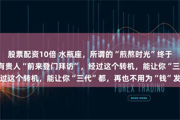 股票配资10倍 水瓶座，所谓的“煎熬时光”终于熬出头了，在12月底，有贵人“前来登门拜访”，经过这个转机，能让你“三代”都，再也不用为“钱”发愁