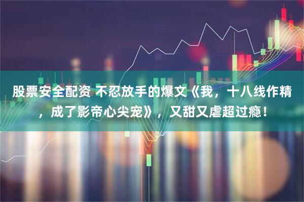 股票安全配资 不忍放手的爆文《我，十八线作精，成了影帝心尖宠》，又甜又虐超过瘾！