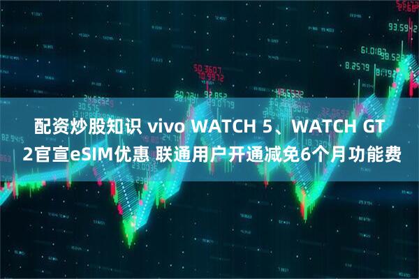 配资炒股知识 vivo WATCH 5、WATCH GT 2官宣eSIM优惠 联通用户开通减免6个月功能费
