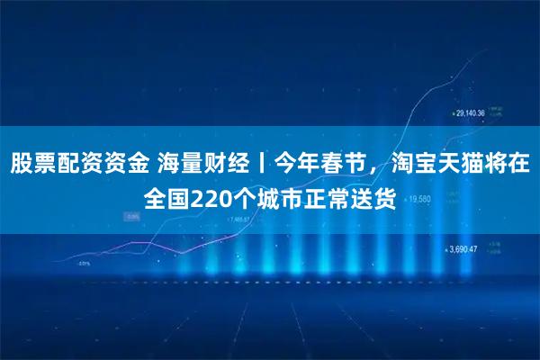 股票配资资金 海量财经丨今年春节，淘宝天猫将在全国220个城市正常送货