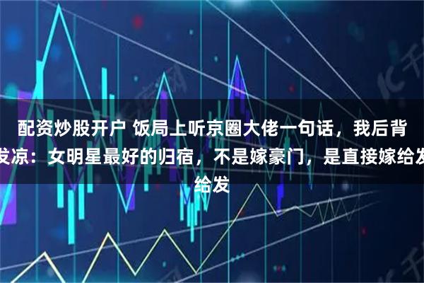 配资炒股开户 饭局上听京圈大佬一句话，我后背发凉：女明星最好的归宿，不是嫁豪门，是直接嫁给发