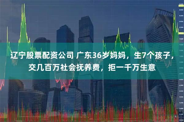 辽宁股票配资公司 广东36岁妈妈，生7个孩子，交几百万社会抚养费，拒一千万生意