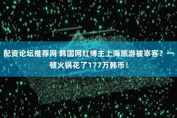 配资论坛推荐网 韩国网红博主上海旅游被宰客？一顿火锅花了177万韩币！