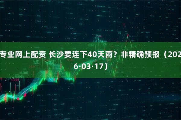 专业网上配资 长沙要连下40天雨？非精确预报（2026·03·17）