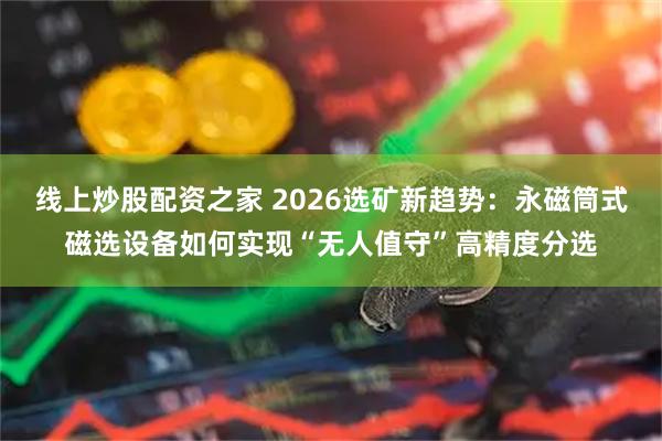 线上炒股配资之家 2026选矿新趋势:永磁筒式磁选设备如何实现“无人值守”高精度分选