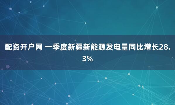 配资开户网 一季度新疆新能源发电量同比增长28.3%