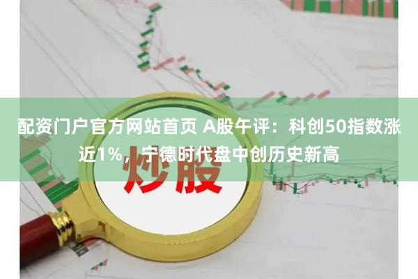 配资门户官方网站首页 A股午评：科创50指数涨近1%，宁德时代盘中创历史新高