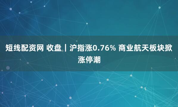 短线配资网 收盘｜沪指涨0.76% 商业航天板块掀涨停潮