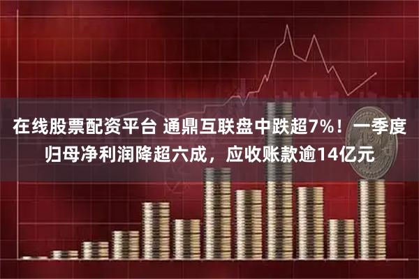 在线股票配资平台 通鼎互联盘中跌超7%！一季度归母净利润降超六成，应收账款逾14亿元