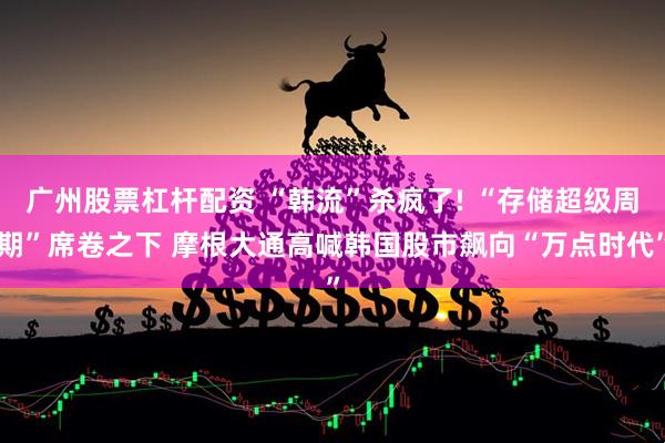 广州股票杠杆配资 “韩流”杀疯了! “存储超级周期”席卷之下 摩根大通高喊韩国股市飙向“万点时代”