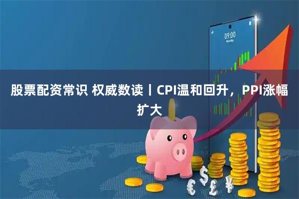 股票配资常识 权威数读丨CPI温和回升，PPI涨幅扩大