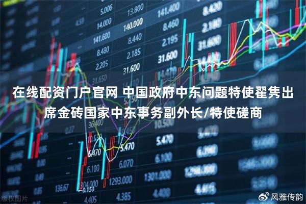 在线配资门户官网 中国政府中东问题特使翟隽出席金砖国家中东事务副外长/特使磋商