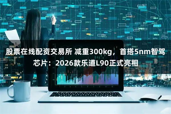 股票在线配资交易所 减重300kg，首搭5nm智驾芯片：2026款乐道L90正式亮相